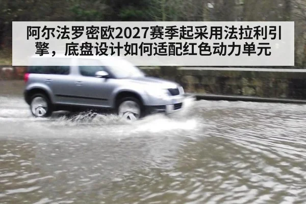 阿尔法罗密欧2027赛季起采用法拉利引擎，底盘设计如何适配红色动力单元